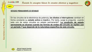 2015
Instala BER
Manuel Augusto Pesantez
Magister en TeledetecciónC
ELECTRÓNICADEPOTENCIA
1
ESTADO PERMANENTE (O ESTABLE)
En los circuitos de la electrónica de potencia, los diodos e interruptores cambian en
forma constante su estado activo o inactivo. Por tanto, surge la pregunta: .cuando
esta uno de estos circuitos en estado permanente?. La condición de estado
permanente se alcanza cuando las formas de ondas del circuito se repiten con
un periodo T que depende de la naturaleza especifica de este circuito.
Revisión de conceptos básicos de circuitos eléctricos y magnéticos
 