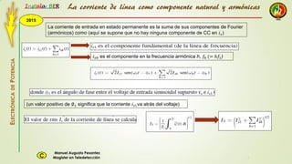 2015
Instala BER
Manuel Augusto Pesantez
Magister en TeledetecciónC
ELECTRÓNICADEPOTENCIA
1
La corriente de entrada en estado permanente es la suma de sus componentes de Fourier
(armónicos) como (aquí se supone que no hay ninguna componente de CC en 𝑖 𝑠)
𝑖 𝑠ℎ es el componente en la frecuencia armónica h, 𝑓ℎ (= ℎ𝑓1)
(un valor positivo de ∅1 significa que la corriente 𝑖 𝑠1va atrás del voltaje)
La corriente de línea como componente natural y armónicas
 