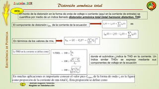2015
Instala BER
Manuel Augusto Pesantez
Magister en TeledetecciónC
ELECTRÓNICADEPOTENCIA
1
El monto de la distorsión en la forma de onda de voltaje o corriente (aquí en la corriente de entrada) se
cuantifica por medio de un índice llamado distorsión armónica total (total harmonic distortion, THD
El componente de distorsión 𝑖 𝑑𝑖𝑠 de la corriente de la ecuación es
En términos de los valores de rms,
donde el subíndice i indica la THD en la corriente. Un
índice similar THDv se expresa mediante sus
componentes de voltaje en la ecuación
Distorsión armónica total
 