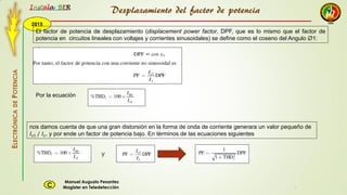 2015
Instala BER
Manuel Augusto Pesantez
Magister en TeledetecciónC
ELECTRÓNICADEPOTENCIA
1
El factor de potencia de desplazamiento (displacement power factor, DPF, que es lo mismo que el factor de
potencia en circuitos lineales con voltajes y corrientes sinusoidales) se define como el coseno del Angulo Ø1:
nos damos cuenta de que una gran distorsión en la forma de onda de corriente generara un valor pequeño de
𝐼𝑠1 / 𝐼𝑠, y por ende un factor de potencia bajo. En términos de las ecuaciones siguientes
Por la ecuación
y
Desplazamiento del factor de potencia
 