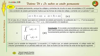 2015
Instala BER
Manuel Augusto Pesantez
Magister en TeledetecciónC
ELECTRÓNICADEPOTENCIA
1
Una condición de estado permanente implica que las formas de ondas de voltaje y corriente con un periodo T; son
En estado permanente, aunque los voltajes y corrientes de circuito no sean sinusoidales ni CC constantes
En el caso de un inductor que opere en condición de estado permanente, la sustitución de t = 𝑡1 +T en la ecuación
(a) y el reconocimiento de que 𝑖 𝐿 (𝑡1 + T) = 𝑖 𝐿 (𝑡1 ) de la ecuación ( C) resulta en:
( c )
o
donde ξ es la variable de integración. La ecuación ( d ) implica que, en estado permanente, el voltaje medio del
inductor (promediado en un periodo) debe ser cero. Esto se ilustra con las formas de onda de las figuras siguiente
( d )
Conclusión: Si no existe una transferencia de potencia neta quiere
decir que la potencia media absorbida por una bobina es cero para
funcionamiento periódico en régimen permanente
Valores Vl e Ic medios en estado permanente
 