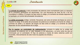 2015
Instala BER
Manuel Augusto Pesantez
Magister en TeledetecciónC
ELECTRÓNICADEPOTENCIA
1
La entrada de potencia a este procesador de potencia viene normalmente (pero no siempre)
de la compañía generadora de electricidad, con una frecuencia de línea de 60 o 50 Hz,
monofásica o trifásica. El ángulo de fase entre el voltaje y la corriente de entrada depende de
la topología y el control del procesador de potencia
La salida procesada (voltaje, corriente, frecuencia, así como el número de fases) es como lo
requiere la carga. Si la salida del procesador de potencia se considera una fuente de voltaje, la
corriente de salida y la relación del ángulo de fase entre el voltaje y la corriente de salida
dependen de las características de la carga.
Por lo regular, un controlador de realimentación compara la salida de la unidad del
procesador de potencia con un valor deseado (o de referencia), y el error entre los dos es
minimizado por el controlador. El flujo de potencia a través de estos sistemas podrá ser
reversible, intercambiando de este modo los papeles de entrada y
salida.
Introducción
 