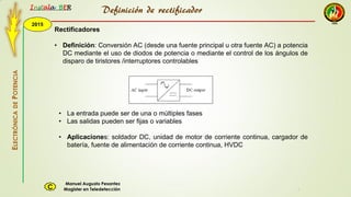 2015
Instala BER
Manuel Augusto Pesantez
Magister en TeledetecciónC
ELECTRÓNICADEPOTENCIA
1
Definición de rectificador
Rectificadores
• Definición: Conversión AC (desde una fuente principal u otra fuente AC) a potencia
DC mediante el uso de diodos de potencia o mediante el control de los ángulos de
disparo de tiristores /interruptores controlables
• La entrada puede ser de una o múltiples fases
• Las salidas pueden ser fijas o variables
• Aplicaciones: soldador DC, unidad de motor de corriente continua, cargador de
batería, fuente de alimentación de corriente continua, HVDC
 