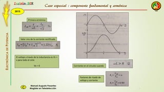 2015
Instala BER
Manuel Augusto Pesantez
Magister en TeledetecciónC
ELECTRÓNICADEPOTENCIA
1
Caso especial : componente fundamental y armónica
Primera armónica
Valor rms de la corriente rectificada
El voltaje a través de la inductancia es VL =
v para todo el ciclo
Vo = 0 Corriente en el circuito cuando
Factores de rizado de
voltaje y corriente
 