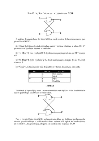 FLIP FLOP, SET CLEAR DE LA COMPUERTA NOR 
El análisis de operabilidad del latch NOR se puede realizar de la misma manera que 
para el latch NAND. 
Set=Clear=0. Este es el estado normal de reposo y no tiene efecto en la salida. Q y Q’ 
permanecerán igual que antes de la condición. 
Set=1; Clear=0. Esto resultará Q=1, donde permanecerá después de que SET retorne 
a 0. 
Set=0; Clear=1. Esto resultará Q=0, donde permanecerá después de que CLEAR 
retorne a 0. 
Set=Clear=1. Esta condición trata de establecer y borrar. Es ambigua e inválida. 
SET CLEAR SALIDA 
0 0 Sin cambio 
1 0 Q=1 
0 1 Q=0 
1 1 Inválida 
NOR SR 
Entradas R y S para fijo y reset. Las entradas deben ser 0 lógico a evitar de eliminar la 
acción que trabaja, las entradas no se invierten. 
Para el circuito lógico latch NOR, ambas entradas deben ser 0 al igual que la segunda 
entrada, permitiendo que la salida se eleve hasta alcanzar el 1 lógico. No pueden entrar 
en el estado ALTO, puesto que, obligaría a la salida a estar en estado BAJO. 
 