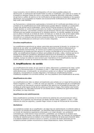 masa (conexión a tierra) eléctrica del dispositivo a fin de reducir posibles peligros de
electrocución. A continuación del transformador se sitúa un rectificador, que suele ser un diodo. En
el pasado se utilizaban diodos de vacío y una amplia variedad de diferentes materiales (cristales
de germanio o sulfato de cadmio) en los rectificadores de baja potencia empleados en los equipos
electrónicos. En la actualidad se emplean casi exclusivamente rectificadores de silicio debido a su
bajo coste y alta fiabilidad.
Las fluctuaciones y ondulaciones superpuestas a la tensión de CC rectificada (percibidas como un
zumbido en los amplificadores de sonido defectuosos) pueden filtrarse mediante un condensador.
Cuanto más grande sea el condensador, menor será el nivel de fluctuación de la tensión. Es
posible alcanzar un control más exacto sobre los niveles y fluctuaciones de tensión mediante un
regulador de tensión, que también consigue que las tensiones internas sean independientes de las
fluctuaciones que puedan encontrarse en un artefacto eléctrico. Un sencillo regulador de tensión
que se utiliza a menudo es el diodo de Zener, formado por un diodo de unión pn de estado sólido
que actúa como aislante hasta una tensión predeterminada. Por encima de dicha tensión, se
convierte en un conductor que deriva los excesos de tensión. Por lo general, los reguladores de
tensión más sofisticados se construyen como circuitos integrados.
Circuitos amplificadores
Los amplificadores electrónicos se utilizan sobre todo para aumentar la tensión, la corriente o la
potencia de una señal. Los amplificadores lineales incrementan la señal sin distorsionarla (o
distorsionándola mínimamente), de manera que la salida es proporcional a la entrada. Los
amplificadores no lineales permiten generar un cambio considerable en la forma de onda de la
señal. Los amplificadores lineales se utilizan para señales de sonido y vídeo, mientras que los no
lineales se emplean en osciladores, dispositivos electrónicos de alimentación, moduladores,
mezcladores, circuitos lógicos y demás aplicaciones en las que se requiere una reducción de la
amplitud. Aunque los tubos de vacío tuvieron gran importancia en los amplificadores, hoy día
suelen utilizarse circuitos de transistores discretos o circuitos integrados.
5. Amplificadores de sonido
Los amplificadores de sonido, de uso común en radios, televisiones y grabadoras de cintas, suelen
funcionar a frecuencias entre 2 y 20 kiloherz (1 kHz = 1.000 ciclos por segundo). Amplifican la
señal eléctrica que, a continuación, se convierte en sonido con un altavoz. Los amplificadores
operativos, incorporados en circuitos integrados y formados por amplificadores lineales
multifásicos acoplados a la corriente continua, son muy populares como amplificadores de sonido.
Amplificadores de vídeo
Los amplificadores de vídeo se utilizan principalmente para señales con un rango de frecuencias de
hasta 6 megaherz (1 MHz = 1 millón de ciclos por segundo). La señal generada por el amplificador
se convierte en la información visual por ejemplo la que aparece en la pantalla de televisión, y la
amplitud de señal regula el brillo de los puntos que forman la imagen. Para realizar esta función,
un amplificador de vídeo debe funcionar en una banda ancha y amplificar de igual manera todas
las señales, con baja distorsión.
Amplificadores de radiofrecuencia
Estos amplificadores aumentan el nivel de señal de los sistemas de comunicaciones de radio o
televisión. Por lo general, sus frecuencias van desde 100 kHz hasta 1 gigaherz (1 GHz = 1.000
millones de ciclos por segundo), y pueden llegar incluso al rango de frecuencias de microondas.
Osciladores
Los osciladores constan de un amplificador y de algún tipo de realimentación: la señal de salida se
reconduce a la entrada del amplificador. Los elementos determinantes de la frecuencia pueden ser
un circuito de inductancia-capacitancia sintonizado o un cristal vibrador. Los osciladores
controlados por cristal ofrecen mayor precisión y estabilidad. Los osciladores se emplean para
producir señales de sonido y de radio en una amplia variedad de usos. Por ejemplo, los osciladores
sencillos de radiofrecuencia se emplean en los modernos teléfonos de teclas para transmitir datos
a la estación telefónica central al marcar un número. Los tonos de sonido generados por los
osciladores también pueden encontrarse en relojes despertadores, radios, instrumentos
 