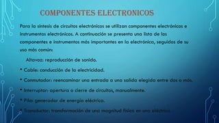COMPONENTES ELECTRONICOS
Para la síntesis de circuitos electrónicos se utilizan componentes electrónicos e
instrumentos electrónicos. A continuación se presenta una lista de los
componentes e instrumentos más importantes en la electrónica, seguidos de su
uso más común:
Altavoz: reproducción de sonido.
• Cable: conducción de la electricidad.
• Conmutador: reencaminar una entrada a una salida elegida entre dos o más.
• Interruptor: apertura o cierre de circuitos, manualmente.
• Pila: generador de energía eléctrica.
• Transductor: transformación de una magnitud física en una eléctrica
 