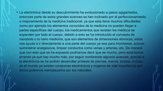 • La electrónica desde su descubrimiento ha evolucionado a pasos agigantados,
entonces parte de estos grandes avances se han inclinado por el perfeccionamiento
o mejoramiento de la medicina tradicional, ya que esta tiene muchos dificultades
como por ejemplo los elementos conocidos de la medicina no pueden llegar a
partes especificas del cuerpo, los medicamentos que recetan los médicos se
expanden por todo el cuerpo, debido a esto se ha introducido el concepto de
nanobots o la nano medicina, que son elementos de dimensiones atómicas, estos
nos ayuda a ir directamente a una parte del cuerpo ya sea para monitorear, suturar,
suministrar analgésicos, limpiar conductos como venas y arterias, etc. De manera
que con esto que se ha expuesto podríamos decir que es mucho, pero estaríamos
errando ya que hay mucho más, por seguir nombrando algunos avances, gracias a
la electrónica se ha podido desarrollar prótesis de piernas, manos, brazos, incluso
en el mundo ya existen corazones electrónicos y órganos de vital importancia que
ahora podemos reemplazarlos por los naturales.
 