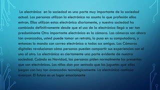 La electrónica en la sociedad es una parte muy importante de la sociedad
actual. Las personas utilizan la electrónica no asunto lo que profesión ellos
entran. Ellos utilizan estas electrónica diariamente, y nuestra sociedad ha
cambiado definitivamente desde que el uso de la electrónica llegó a ser tan
predominante Otro importante electrónico es la cámara. Las cámaras son ahora
tan avanzadas, usted puede tomar un retrato, lo puso en su computadora, y
entonces lo manda con correo electrónico a todos sus amigos. Las Cámaras
digitales revolucionan cómo personas pueden compartir sus experiencias con el
uno al otro. La electrónica es ciertamente una parte evidente de nuestra
sociedad. Cuándo es Navidad, las personas piden normalmente los presentes
que son electrónicos. Los niños dan por sentado que los juguetes que ellos
juegan con hoy tan avanzados tecnológicamente. La electrónica continúa
avanzar. El futuro es un lugar emocionante
 