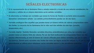 SEÑALES ELECTRONICAS
• Es la representación de un fenómeno físico o estado material a través de una relación establecida; las
entradas y salidas de un sistema electrónico serán señales variables.
• En electrónica se trabaja con variables que toman la forma de Tensión o corriente estas se pueden
denominar comúnmente señales Las señales primordialmente pueden ser de dos tipos:
• Variable analógica–Son aquellas que pueden tomar un número infinito de valores comprendidos entre
dos límites. La mayoría de los fenómenos de la vida real dan señales de este tipo. (presión,
temperatura, etc.)
• Variable digital– También llamadas variables discretas, entendiéndose por estas, las variables que
pueden tomar un número finito de valores. Por ser de fácil realización los componentes físicos con dos
estados diferenciados, es este el número de valores utilizado para dichas variables, que por lo tanto
son binarias. Siendo estas variables más fáciles de tratar (en lógica serían los valores V y F) son los que
generalmente se utilizan para relacionar varias variables entre sí y con sus estados anteriores.
 