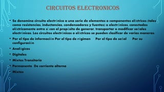 CIRCUITOS ELECTRONICOS
• Se denomina circuito electrónico a una serie de elementos o componentes eléctricos (tales
como resistencias, inductancias, condensadores y fuentes) o electrónicos, conectados
eléctricamente entre sí con el propósito de generar, transportar o modificar señales
electrónicas. Los circuitos electrónicos o eléctricos se pueden clasificar de varias maneras:
• Por el tipo de información Por el tipo de régimen Por el tipo de señal Por su
configuración
• Analógicos
• Digitales
• Mixtos Transitorio
• Permanente De corriente alterna
• Mixtos
 