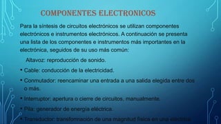 COMPONENTES ELECTRONICOS
Para la síntesis de circuitos electrónicos se utilizan componentes
electrónicos e instrumentos electrónicos. A continuación se presenta
una lista de los componentes e instrumentos más importantes en la
electrónica, seguidos de su uso más común:
Altavoz: reproducción de sonido.
• Cable: conducción de la electricidad.
• Conmutador: reencaminar una entrada a una salida elegida entre dos
o más.
• Interruptor: apertura o cierre de circuitos, manualmente.
• Pila: generador de energía eléctrica.
• Transductor: transformación de una magnitud física en una eléctrica
 