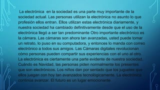 La electrónica en la sociedad es una parte muy importante de la
sociedad actual. Las personas utilizan la electrónica no asunto lo que
profesión ellos entran. Ellos utilizan estas electrónica diariamente, y
nuestra sociedad ha cambiado definitivamente desde que el uso de la
electrónica llegó a ser tan predominante Otro importante electrónico es
la cámara. Las cámaras son ahora tan avanzadas, usted puede tomar
un retrato, lo puso en su computadora, y entonces lo manda con correo
electrónico a todos sus amigos. Las Cámaras digitales revolucionan
cómo personas pueden compartir sus experiencias con el uno al otro.
La electrónica es ciertamente una parte evidente de nuestra sociedad.
Cuándo es Navidad, las personas piden normalmente los presentes
que son electrónicos. Los niños dan por sentado que los juguetes que
ellos juegan con hoy tan avanzados tecnológicamente. La electrónica
continúa avanzar. El futuro es un lugar emocionante
 