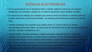 SEÑALES ELECTRONICAS
• Es la representación de un fenómeno físico o estado material a través de una relación
establecida; las entradas y salidas de un sistema electrónico serán señales variables.
• En electrónica se trabaja con variables que toman la forma de Tensión o corriente estas se
pueden denominar comúnmente señales Las señales primordialmente pueden ser de dos
tipos:
• Variable analógica–Son aquellas que pueden tomar un número infinito de valores
comprendidos entre dos límites. La mayoría de los fenómenos de la vida real dan señales de
este tipo. (presión, temperatura, etc.)
• Variable digital– También llamadas variables discretas, entendiéndose por estas, las
variables que pueden tomar un número finito de valores. Por ser de fácil realización los
componentes físicos con dos estados diferenciados, es este el número de valores utilizado
para dichas variables, que por lo tanto son binarias. Siendo estas variables más fáciles de
tratar (en lógica serían los valores V y F) son los que generalmente se utilizan para
relacionar varias variables entre sí y con sus estados anteriores.
 