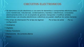 CIRCUITOS ELECTRONICOS
• Se denomina circuito electrónico a una serie de elementos o componentes eléctricos (tales
como resistencias, inductancias, condensadores y fuentes) o electrónicos, conectados
eléctricamente entre sí con el propósito de generar, transportar o modificar señales
electrónicas. Los circuitos electrónicos o eléctricos se pueden clasificar de varias maneras:
• Por el tipo de información Por el tipo de régimen Por el tipo de señal Por su
configuración
• Analógicos
• Digitales
• Mixtos Transitorio
• Permanente De corriente alterna
• Mixtos
 