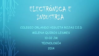 ELECTRÓNICA E
INDUSTRIA
COLEGIO ORLANDO HIGUITA ROJAS I.E.D
MILENA QUIROS LESMES
10-02 JM
TECNOLOGÍA
2014
 