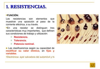 1. RESISTENCIAS. <ul><li>FUNCIÓN: </li></ul><ul><li>Las resistencias son elementos que muestran una oposición al paso de l...