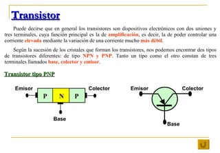 Transistor Puede decirse que en general los transistores son dispositivos electrónicos con dos uniones y tres terminales, ...