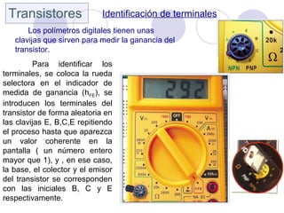 Transistores Identificación de terminales
Los polímetros digitales tienen unas
clavijas que sirven para medir la ganancia del
transistor.
Para identificar los
terminales, se coloca la rueda
selectora en el indicador de
medida de ganancia (hFE), se
introducen los terminales del
transistor de forma aleatoria en
las clavijas E, B,C,E repitiendo
el proceso hasta que aparezca
un valor coherente en la
pantalla ( un número entero
mayor que 1), y , en ese caso,
la base, el colector y el emisor
del transistor se corresponden
con las iniciales B, C y E
respectivamente.
 