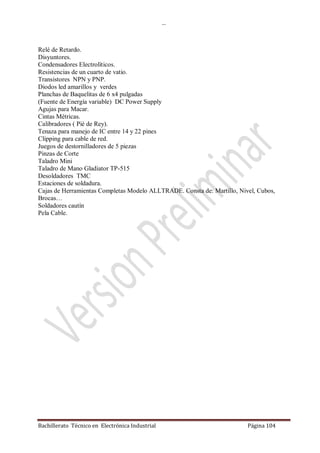 …
Bachillerato Técnico en Electrónica Industrial Página 104
Relé de Retardo.
Disyuntores.
Condensadores Electrolíticos.
Resistencias de un cuarto de vatio.
Transistores NPN y PNP.
Diodos led amarillos y verdes
Planchas de Baquelitas de 6 x4 pulgadas
(Fuente de Energía variable) DC Power Supply
Agujas para Macar.
Cintas Métricas.
Calibradores ( Pié de Rey).
Tenaza para manejo de IC entre 14 y 22 pines
Clipping para cable de red.
Juegos de destornilladores de 5 piezas
Pinzas de Corte
Taladro Mini
Taladro de Mano Gladiator TP-515
Desoldadores TMC
Estaciones de soldadura.
Cajas de Herramientas Completas Modelo ALLTRADE. Consta de: Martillo, Nivel, Cubos,
Brocas…
Soldadores cautín
Pela Cable.
 