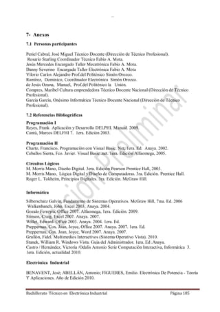 …
Bachillerato Técnico en Electrónica Industrial Página 105
7- Anexos
7.1 Personas participantes
Periel Cabral, José Miguel Técnico Docente (Dirección de Técnico Profesional).
Rosario Starling Coordinador Técnico Fabio A. Mota.
Jesús Mercedes Encargado Taller Mecatrónica Fabio A. Mota.
Danny Severino Encargada Taller Electrónica Fabio A. Mota
Vilorio Carlos Alejandro Prof.del Politénico Simón Orozco.
Ramírez, Domínico, Coordinador Electrónica Simón Orozco.
de Jesús Ozuna, Manuel, Prof.del Politénico la Unión.
Compres, Maribel Cultura emprendedora Técnico Docente Nacional (Dirección de Técnico
Profesional).
García García, Onésimo Informática Técnico Docente Nacional (Dirección de Técnico
Profesional).
7.2 Referencias Bibliográficas
Programación I
Reyes, Frank Aplicación y Desarrollo DELPHI. Manual. 2009.
Cantú, Marcos DELFHI 7. 1era. Edición 2003.
Programación II
Charte, Francisco, Programación con Visual Basic. Net, 1era. Ed. Anaya. 2002.
Ceballos Sierra, Fco. Javier. Visual Basic .net. 1era. Edición Alfaomega, 2005.
Circuitos Lógicos
M. Morris Mano, Diseño Digital. 3era. Edición Pearson Prentice Hall, 2003.
M. Morris Mano, Lógica Digital y Diseño de Computadoras. 3ra. Edición. Prentice Hall.
Roger L. Tokheim, Principios Digitales. 3ra. Edición. McGraw Hill.
Informática
Silberschatz Galvin, Fundamento de Sistemas Operativos. McGraw Hill, 7ma. Ed. 2006
Walkenbanch, John. Excel 2003, Anaya. 2004.
Gozalo Ferreyra, Office 2007. Alfaomega, 1era. Edición. 2009.
Stinson, Craig. Excel 2007. Anaya. 2007.
Willet, Edward. Office 2003. Anaya. 2004. 1era. Ed.
Preppernau, Cox. Joan, Joyce, Office 2007. Anaya. 2007. 1era. Ed.
Preppernau, Cox. Joan, Joyce, Word 2007. Anaya. 2007.
Grullón, Fidel. Multimedios Interactivos (Sistema Operativo Vista). 2010.
Stanek, William R. Windows Vista. Guía del Administrador. 1era. Ed .Anaya.
Castro / Hernández, Victoria /Odalis Antonio Serie Computación Interactiva, Informática 3.
1era. Edición, actualidad 2010.
Electrónica Industrial
BENAVENT, José; ABELLÁN, Antonio; FIGUERES, Emilio. Electrónica De Potencia - Teoría
Y Aplicaciones. Año de Edición 2010.
 