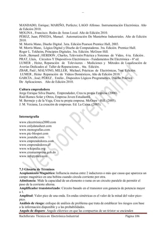 …
Bachillerato Técnico en Electrónica Industrial Página 106
MANDADO, Enrique; MARIÑO, Perfecto; LAGO Alfonso. Instrumentación Electrónica. Año
de Edición 2010.
MOLINA , Francisco. Redes de Áreas Local. Año de Edición 2010.
PÉREZ, Juan; PINEDA, Manuel. Automatización De Maniobras Industriales. Año de Edición
2010.
M. Morris Mano, Diseño Digital. 3era. Edición Pearson Prentice Hall, 2003.
M. Morris Mano, Lógica Digital y Diseño de Computadoras. 3ra. Edición. Prentice Hall.
Roger L. Tokheim, Principios Digitales. 3ra. Edición. McGraw Hill.
Grob , Bernard ; HERDON , Charles, Televisión Práctica y Sistemas de Video, 6 ta. Edición .
PRAT, Lluís, Circuitos Y Dispositivos Electrónicos - Fundamentos De Electrónica - 6ª ed.
LUMER , Heinz, Reparación de Televisores – Mediciones y Métodos de Localización de
Averías Dedicados al Taller de Reparaciones , 6ta. Edición.
ZBAR, Paúl ; MALVINO, MILLER, Michael, Prácticas de Electrónicas, 7ma. Edición.
LUMER , Heinz Reparación de Videos Domésticos, Año de Edición 2010.
GARCÍA , José; PÉREZ , Emilio , Dispositos Lógicos Programables, Diseño Práctico
De Aplicaciones. Año de Edición 2010.
Cultura emprededora
Jorge Enrique Silva Duarte, Emprendedor, Crea tu propia Empresa (2008).
Raúl Ramos Solar y Otros, Empresa Joven Estudiantil.
M. Bermejo y de la Vega, Crea tu propia empresa. McGraw –Hill. (2005).
J. M. Veciana, La creación de empresas. Ed. La Caixa. (2005).
Internetgrafía
www.elecetrónica2000.com
www.onlydatasheet.com
www.monografías.com
www.pic-blospot.com
www.youtube.com
www.emprendedores.com
www.emprendedores.cl
www.wikipedia.org
www.creatuempresa.gob.do
www.infopymes.com
7.3 Glosario de Términos
Acoplamiento Magnético: Influencia mutua entre 2 inductores o más que causa que aparezca un
campo magnético en una bobina cuando circula corriente por otra.
Admitancia: Mide la capacidad de un elemento o rama en un circuito paralelo de permitir el
paso de la corriente alterna.
Amplificador transistorizado: Circuito basado en el transistor con ganancia de potencia mayor
a 1.
Amplitud: Valor pico de una onda. En ondas simétricas es el valor de la mitad del valor pico-
pico.
Análisis de riesgo: enfoque de análisis de problema que trata de establecer los riesgos con base
a la información disponible y a las probabilidades.
Angulo de disparo: Angulo eléctrico en que las compuertas de un tiristor se encienden
 