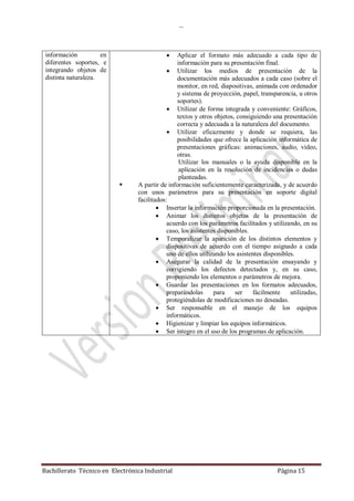 …
Bachillerato Técnico en Electrónica Industrial Página 15
información en
diferentes soportes, e
integrando objetos de
distinta naturaleza.
 Aplicar el formato más adecuado a cada tipo de
información para su presentación final.
 Utilizar los medios de presentación de la
documentación más adecuados a cada caso (sobre el
monitor, en red, diapositivas, animada con ordenador
y sistema de proyección, papel, transparencia, u otros
soportes).
 Utilizar de forma integrada y conveniente: Gráficos,
textos y otros objetos, consiguiendo una presentación
correcta y adecuada a la naturaleza del documento.
 Utilizar eficazmente y donde se requiera, las
posibilidades que ofrece la aplicación informática de
presentaciones gráficas: animaciones, audio, vídeo,
otras.
Utilizar los manuales o la ayuda disponible en la
aplicación en la resolución de incidencias o dudas
planteadas.
 A partir de información suficientemente caracterizada, y de acuerdo
con unos parámetros para su presentación en soporte digital
facilitados:
 Insertar la información proporcionada en la presentación.
 Animar los distintos objetos de la presentación de
acuerdo con los parámetros facilitados y utilizando, en su
caso, los asistentes disponibles.
 Temporalizar la aparición de los distintos elementos y
diapositivas de acuerdo con el tiempo asignado a cada
uno de ellos utilizando los asistentes disponibles.
 Asegurar la calidad de la presentación ensayando y
corrigiendo los defectos detectados y, en su caso,
proponiendo los elementos o parámetros de mejora.
 Guardar las presentaciones en los formatos adecuados,
preparándolas para ser fácilmente utilizadas,
protegiéndolas de modificaciones no deseadas.
 Ser responsable en el manejo de los equipos
informáticos.
 Higienizar y limpiar los equipos informáticos.
 Ser integro en el uso de los programas de aplicación.
 