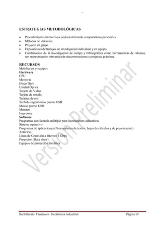 …
Bachillerato Técnico en Electrónica Industrial Página 19
ESTRATEGIAS METODOLÓGICAS
 Procedimientos interactivos (video) utilizando computadoras personales.
 Métodos de imitación.
 Proyecto en grupo.
 Exposiciones de trabajos de investigación individual y en equipo.
 Combinación de la investigación de campo y bibliográfica como herramientas de refuerzo,
con representación interactiva de documentaciones y proyectos prácticos.
RECURSOS
Mobiliarios y equipos
Hardware
CPU
Memoria
Disco Duro
Unidad Óptica
Tarjeta de Video
Tarjeta de sonido
Tarjetas de red
Teclado ergonómico puerto USB
Mouse puerto USB
Monitor
Impresora
Software
Programas con licencia múltiple para instituciones educativas
Sistema operativo
Programas de aplicaciones (Procesadores de textos, hojas de cálculos y de presentación)
Antivirus
Línea de Conexión a internet 1 Gbps
Proyector (Data show)
Equipos de protección eléctrica
 
