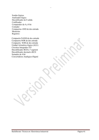 …
Bachillerato Técnico en Electrónica Industrial Página 41
Sondas lógicas
Analizador lógico
Decodificador de 8 salida
Codificador
Comparador de 4 y 8 bit
Contador
Compuertas AND de dos entrada
Memorias
Registros
Compuerta NAND de dos entrada
Compuerta NOR de dos entrada
Compuerta XOR de dos entrada
Unidad Aritmético-lógica (ALU)
Circuitos Integrados 555
Decodificador BCD a 7 segment
Decodificador decimal a BCD
Sumador de 4 bit
Convertidores Analógico-Digital
 