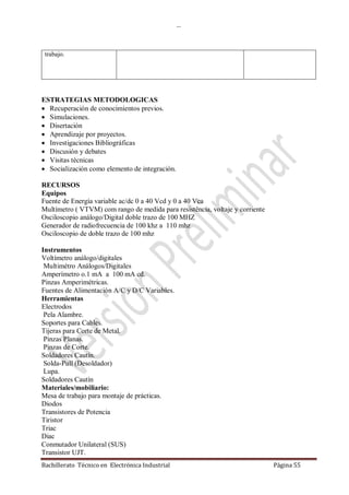 …
Bachillerato Técnico en Electrónica Industrial Página 55
trabajo.
ESTRATEGIAS METODOLOGICAS
 Recuperación de conocimientos previos.
 Simulaciones.
 Disertación
 Aprendizaje por proyectos.
 Investigaciones Bibliográficas
 Discusión y debates
 Visitas técnicas
 Socialización como elemento de integración.
RECURSOS
Equipos
Fuente de Energía variable ac/dc 0 a 40 Vcd y 0 a 40 Vca
Multímetro ( VTVM) com rango de medida para resistência, voltaje y corriente
Osciloscopio análogo/Digital doble trazo de 100 MHZ
Generador de radiofrecuencia de 100 khz a 110 mhz
Osciloscopio de doble trazo de 100 mhz
Instrumentos
Voltímetro análogo/digitales
Multimétro Análogos/Digitales
Amperímetro o.1 mA a 100 mA cd.
Pinzas Amperimétricas.
Fuentes de Alimentación A/C y D/C Variables.
Herramientas
Electrodos
Pela Alambre.
Soportes para Cables.
Tijeras para Corte de Metal.
Pinzas Planas.
Pinzas de Corte.
Soldadores Cautín.
Solda-Pull (Desoldador)
Lupa.
Soldadores Cautín
Materiales/mobiliario:
Mesa de trabajo para montaje de prácticas.
Diodos
Transistores de Potencia
Tiristor
Triac
Diac
Conmutador Unilateral (SUS)
Transistor UJT.
 