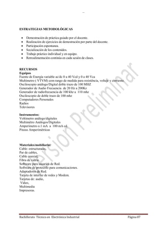 …
Bachillerato Técnico en Electrónica Industrial Página 87
ESTRATEGIAS METODOLÓGICAS
 Demostración de práctica guiado por el docente.
 Realización de ejercicios de demostración por parte del docente.
 Participación espontanea.
 Socialización de los contenidos.
 Trabajo práctico individual y en equipo.
 Retroalimentación continúa en cada sesión de clases.
RECURSOS
Equipos
Fuente de Energía variable ac/dc 0 a 40 Vcd y 0 a 40 Vca
Multímetro ( VTVM) com rango de medida para resistência, voltaje y corriente.
Osciloscopio análogo/Digital doble trazo de 100 MHZ
Generador de Audio Frecuencia de 20 Hz a 200Kz
Generador de radiofrecuencia de 100 khz a 110 mhz
Osciloscopio de doble trazo de 100 mhz
Computadores Personales
Radios
Televisores
Instrumentos:
Voltímetro análogo/digitales
Multimétro Análogos/Digitales
Amperímetro o.1 mA a 100 mA cd.
Pinzas Amperimétricas
Materiales/mobiliario:
Cable: estructurado,
Par de cables,
Cable coaxial,
Fibra de vidrio.
Software para usuarios de Red.
Software de protocolo para comunicaciones.
Adaptadores de Red.
Tarjeta de interfaz de redes y Modem.
Tarjetas de: audio,
Video,
Multimedia
Impresoras.
 