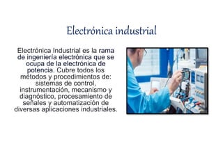 Electrónica industrial
Electrónica Industrial es la rama
de ingeniería electrónica que se
ocupa de la electrónica de
potencia. Cubre todos los
métodos y procedimientos de:
sistemas de control,
instrumentación, mecanismo y
diagnóstico, procesamiento de
señales y automatización de
diversas aplicaciones industriales.
 