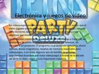 Electrónica y juegos de video
los videojuegos recrean entornos y situaciones virtuales en los que el
video jugador puede controlar a uno o varios personajes (o cualquier
otro elemento de dicho entorno), para conseguir uno o varios
objetivos por medio de reglas determinadas.
Se interactúa mediante la visualización del videojuego a través de un
dispositivo de salida de video como podría ser un televisor, un
monitor o un proyector. El programa va grabado en cartuchos, discos
ópticos, discos magnéticos, tarjetas de memoria especiales para
videojuegos, o en línea. Algunos son de bolsillo. La enorme
popularidad alcanzada por estos videojuegos a finales de la década
de 1970 ha dado origen a una importante industria.
 