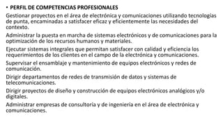 • PERFIL DE COMPETENCIAS PROFESIONALES
Gestionar proyectos en el área de electrónica y comunicaciones utilizando tecnologías
de punta, encaminadas a satisfacer eficaz y eficientemente las necesidades del
contexto.
Administrar la puesta en marcha de sistemas electrónicos y de comunicaciones para la
optimización de los recursos humanos y materiales.
Ejecutar sistemas integrales que permitan satisfacer con calidad y eficiencia los
requerimientos de los clientes en el campo de la electrónica y comunicaciones.
Supervisar el ensamblaje y mantenimiento de equipos electrónicos y redes de
comunicación.
Dirigir departamentos de redes de transmisión de datos y sistemas de
telecomunicaciones.
Dirigir proyectos de diseño y construcción de equipos electrónicos analógicos y/o
digitales.
Administrar empresas de consultoría y de ingeniería en el área de electrónica y
comunicaciones.
 