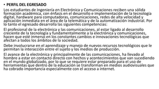 • PERFIL DEL EGRESADO
Los estudiantes de Ingeniería en Electrónica y Comunicaciones reciben una sólida
formación académica, con énfasis en el desarrollo e implementación de la tecnología
digital, hardware para computadoras, comunicaciones, redes de alta velocidad y
aplicación inmediata en el área de la telemática y de la automatización industrial. Por
lo tanto el egresado desarrolla las siguientes competencias:
El profesional de la electrónica y las comunicaciones, al estar ligado al desarrollo
creciente de la tecnología y fundamentalmente a la electrónica y comunicaciones,
hacen que esté inmerso en los constantes cambios e innovaciones tecnológicas que
afectan a todos los ámbitos de la sociedad.
Debe involucrarse en el aprendizaje y manejo de nuevos recursos tecnológicos que le
permitan la interacción entre el sujeto y los medios de producción.
El avance de la electrónica y principalmente de las comunicaciones, ha llevado al
hombre a estar en contacto directo con hechos y acontecimientos que van sucediendo
en el mundo globalizado, por lo que se requiere estar preparado para el uso de
herramientas que dentro de la educación se transforman en medios audiovisuales que
ha cobrado importancia especialmente con el acceso a internet.
 