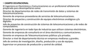 • CAMPO OCUPACIONAL
El Ingeniero en Electrónica y Comunicaciones es un profesional sólidamente
preparado para desempeñarse como:
Director de departamentos de redes de transmisión de datos y sistemas de
telecomunicaciones.
Gerente de empresas proveedoras de servicios de telecomunicaciones.
Director de proyectos y construcción de equipos electrónicos analógicos y/o
digitales.
Jefe de proyectos de construcción de sistemas de telecomunicaciones y de redes de
computadores.
Gerente de ingeniería en todo tipo de industrias que utilicen sistemas electrónicos.
Gerente de empresas de consultoría en el área electrónica y comunicaciones.
Gerente en empresas de Telecomunicaciones públicas y/o privadas.
Director a nivel de departamento técnico en empresas medianas y grandes.
Jefe de centros de investigación, diseño, producción y uso de equipos.
Supervisor en procesos de producción y control de calidad.
 