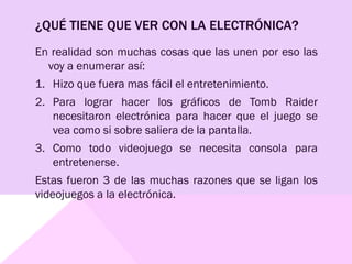 ¿QUÉ TIENE QUE VER CON LA ELECTRÓNICA?
En realidad son muchas cosas que las unen por eso las
voy a enumerar así:
1. Hizo que fuera mas fácil el entretenimiento.
2. Para lograr hacer los gráficos de Tomb Raider
necesitaron electrónica para hacer que el juego se
vea como si sobre saliera de la pantalla.
3. Como todo videojuego se necesita consola para
entretenerse.
Estas fueron 3 de las muchas razones que se ligan los
videojuegos a la electrónica.
 