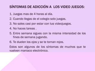 SÍNTOMAS DE ADICCIÓN A LOS VIDEO JUEGOS:
1. Juegas mas de 4 horas al día.
2. Cuando llegas de el colegio solo juegas.
3. No sales casi por estar con tus videojuegos.
4. No haces tareas .
5. Entre semana sigues con la misma intensidad de los
fines de semana jugando.
6. Te duelen los ojos y se te tornan rojos.
Estos son algunos de los síntomas de muchos que te
vuelven maniaco electrónico.
 