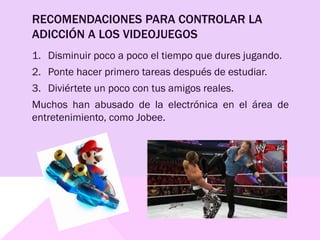RECOMENDACIONES PARA CONTROLAR LA
ADICCIÓN A LOS VIDEOJUEGOS
1. Disminuir poco a poco el tiempo que dures jugando.
2. Ponte hacer primero tareas después de estudiar.
3. Diviértete un poco con tus amigos reales.
Muchos han abusado de la electrónica en el área de
entretenimiento, como Jobee.
 