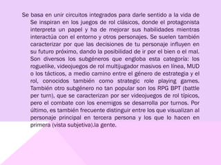 Se basa en unir circuitos integrados para darle sentido a la vida de
Se inspiran en los juegos de rol clásicos, donde el protagonista
interpreta un papel y ha de mejorar sus habilidades mientras
interactúa con el entorno y otros personajes. Se suelen también
caracterizar por que las decisiones de tu personaje influyen en
su futuro próximo, dando la posibilidad de ir por el bien o el mal.
Son diversos los subgéneros que engloba esta categoría: los
roguelike, videojuegos de rol multijugador masivos en línea, MUD
o los tácticos, a medio camino entre el género de estrategia y el
rol, conocidos también como strategic role playing games.
También otro subgénero no tan popular son los RPG BPT (battle
per turn), que se caracterizan por ser videojuegos de rol típicos,
pero el combate con los enemigos se desarrolla por turnos. Por
último, es también frecuente distinguir entre los que visualizan al
personaje principal en tercera persona y los que lo hacen en
primera (vista subjetiva).la gente.
 