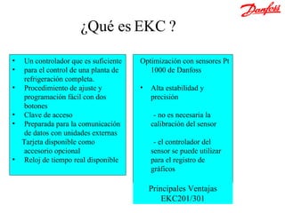 ¿Qué es EKC ? Un controlador  que  es suficiente  para el control de una planta de refrigeración completa. Procedimiento de ajuste y programación fácil con dos botones Clave de acceso Preparada para la comunicación de datos   con unidades externas Tarjeta disponible como accesorio opcional Reloj de tiempo real disponible Optimización con sensores Pt 1000 de Danfoss Alta estabilidad y precisión - no es necesaria la calibración del sensor - el controlador del sensor se puede utilizar para el registro de gráficos Principales Ventajas EKC201/301 
