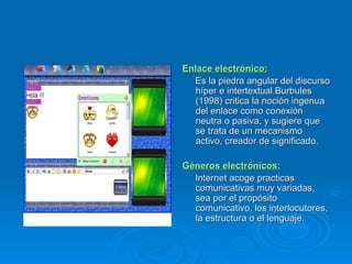 Enlace electrónico: Es la piedra angular del discurso híper e intertextual.Burbules (1998) critica la noción ingenua del enlace como conexión neutra o pasiva, y sugiere que se trata de un mecanismo activo, creador de significado. Géneros electrónicos:   Internet acoge practicas comunicativas muy variadas, sea por el propósito comunicativo, los interlocutores, la estructura o el lenguaje. 