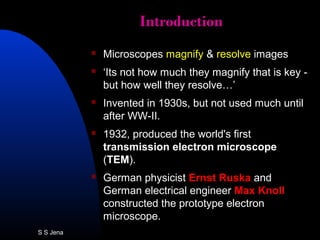 IntroductionIntroduction
 Microscopes magnify & resolve images
 ‘Its not how much they magnify that is key -
but how well they resolve…’
 Invented in 1930s, but not used much until
after WW-II.
 1932, produced the world's first
transmission electron microscope
(TEM).
 German physicist Ernst Ruska and
German electrical engineer Max Knoll
constructed the prototype electron
microscope.
S S Jena
 