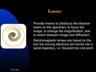 Lenses
 Provide means to (de)focus the electron
beam on the specimen, to focus the
image, to change the magnification, and
to switch between image and diffraction
 Electromagnetic lenses are based on the
fact the moving electrons are forced into a
spiral trajectory, i.e. focused into one point
S S Jena
 