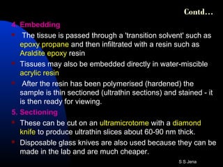 Contd…
4. Embedding
 The tissue is passed through a 'transition solvent' such as
epoxy propane and then infiltrated with a resin such as
Araldite epoxy resin
 Tissues may also be embedded directly in water-miscible
acrylic resin
 After the resin has been polymerised (hardened) the
sample is thin sectioned (ultrathin sections) and stained - it
is then ready for viewing.
5. Sectioning
 These can be cut on an ultramicrotome with a diamond
knife to produce ultrathin slices about 60-90 nm thick.
 Disposable glass knives are also used because they can be
made in the lab and are much cheaper.
S S Jena
 