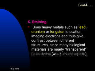6. Staining
 Uses heavy metals such as lead,
uranium or tungsten to scatter
imaging electrons and thus give
contrast between different
structures, since many biological
materials are nearly "transparent"
to electrons (weak phase objects).
Contd…
S S Jena
 