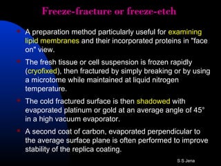 Freeze-fracture or freeze-etch
 A preparation method particularly useful for examining
lipid membranes and their incorporated proteins in "face
on" view.
 The fresh tissue or cell suspension is frozen rapidly
(cryofixed), then fractured by simply breaking or by using
a microtome while maintained at liquid nitrogen
temperature.
 The cold fractured surface is then shadowed with
evaporated platinum or gold at an average angle of 45°
in a high vacuum evaporator.
 A second coat of carbon, evaporated perpendicular to
the average surface plane is often performed to improve
stability of the replica coating.
S S Jena
 