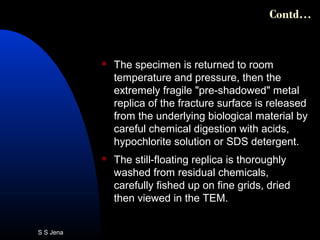  The specimen is returned to room
temperature and pressure, then the
extremely fragile "pre-shadowed" metal
replica of the fracture surface is released
from the underlying biological material by
careful chemical digestion with acids,
hypochlorite solution or SDS detergent.
 The still-floating replica is thoroughly
washed from residual chemicals,
carefully fished up on fine grids, dried
then viewed in the TEM.
Contd…
S S Jena
 