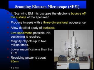  Live specimens possible. No
sectioning is required.
 Magnify objects up to two
million times.
 Lower magnifications than the
TEM.
 Resolving power is about
20nm
 In Scanning EM microscopes the electrons bounce off
the surface of the specimen
 Produce images with a three-dimensional appearance
 Allow detailed study of surfaces.
Scanning Electron Microscope (SEM)Scanning Electron Microscope (SEM)
S S Jena
 