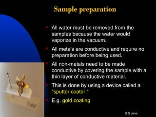 Sample preparation
 All water must be removed from the
samples because the water would
vaporize in the vacuum.
 All metals are conductive and require no
preparation before being used.
 All non-metals need to be made
conductive by covering the sample with a
thin layer of conductive material.
 This is done by using a device called a
"sputter coater.“
 E.g. gold coating
S S Jena
 